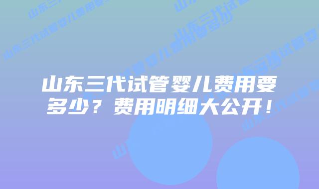 山东三代试管婴儿费用要多少？费用明细大公开！