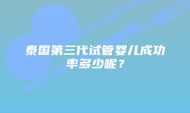 泰国第三代试管婴儿成功率多少呢？