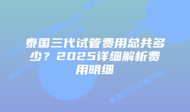 泰国三代试管费用总共多少?2025详细解析费用明细插图 泰国三代试管费用总共多少?2025详细解析费用明细