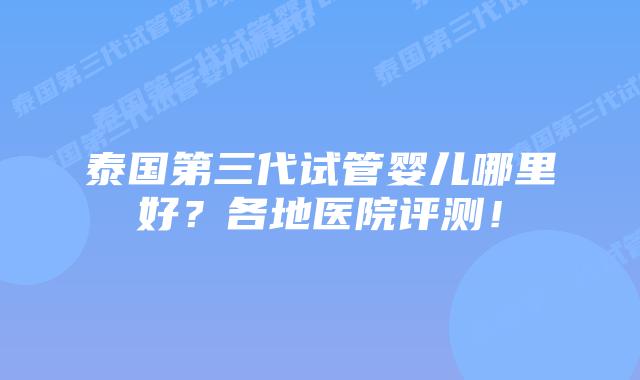 泰国第三代试管婴儿哪里好？各地医院评测！