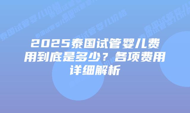 2025泰国试管婴儿费用到底是多少？各项费用详细解析