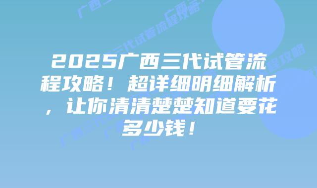 2025广西三代试管流程攻略！超详细明细解析，让你清清楚楚知道要花多少钱！