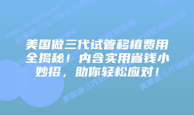 美国做三代试管移植费用全揭秘！内含实用省钱小妙招，助你轻松应对！