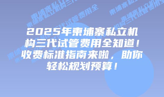2025年柬埔寨私立机构三代试管费用全知道！收费标准指南来啦，助你轻松规划预算！