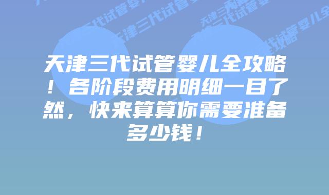 天津三代试管婴儿全攻略！各阶段费用明细一目了然，快来算算你需要准备多少钱！