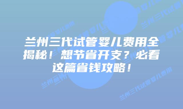 兰州三代试管婴儿费用全揭秘！想节省开支？必看这篇省钱攻略！