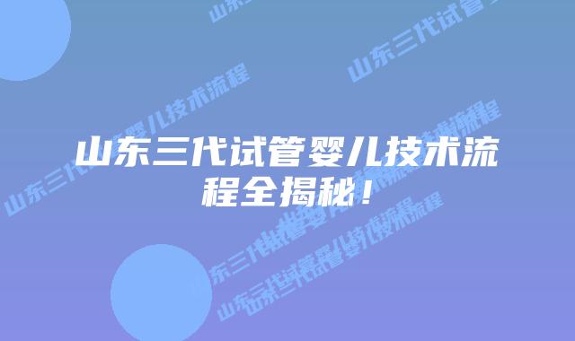 山东三代试管婴儿技术流程全揭秘！