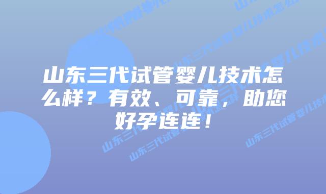 山东三代试管婴儿技术怎么样？有效、可靠，助您好孕连连！