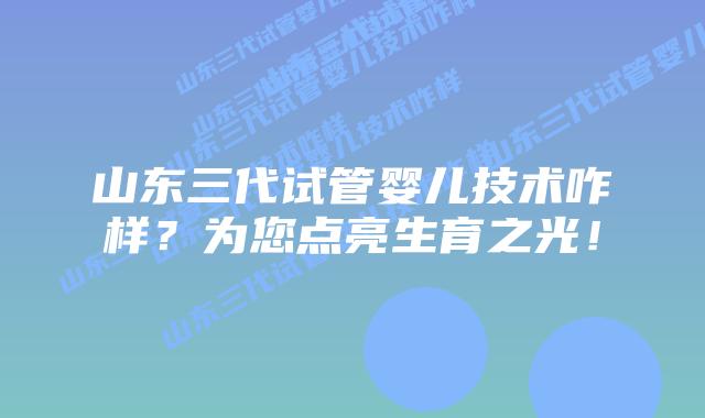 山东三代试管婴儿技术咋样？为您点亮生育之光！