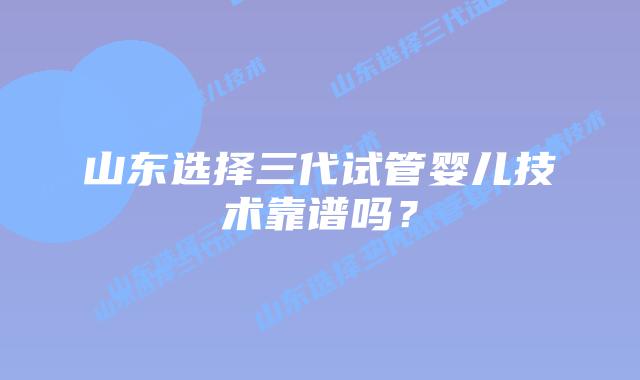 山东选择三代试管婴儿技术靠谱吗？
