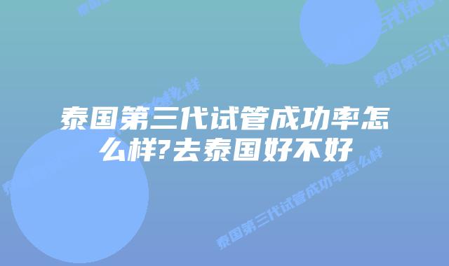 泰国第三代试管成功率怎么样?去泰国好不好