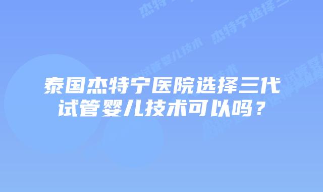 泰国杰特宁医院选择三代试管婴儿技术可以吗?插图 泰国杰特宁医院选择三代试管婴儿技术可以吗?