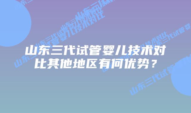 山东三代试管婴儿技术对比其他地区有何优势？