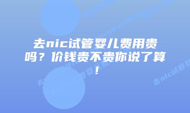 去nic试管婴儿费用贵吗？价钱贵不贵你说了算！
