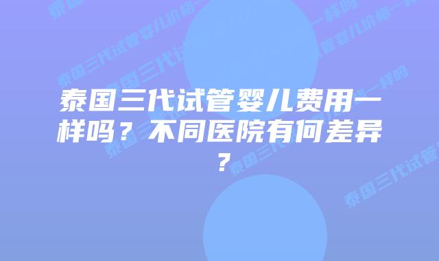 泰国三代试管婴儿费用一样吗？不同医院有何差异？