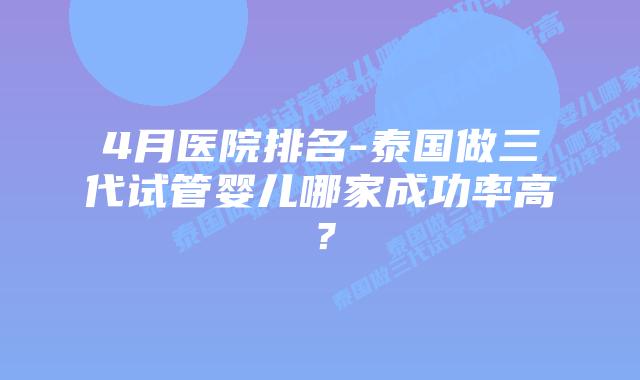 4月医院排名-泰国做三代试管婴儿哪家成功率高？