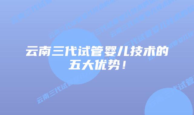 云南三代试管婴儿技术的五大优势！