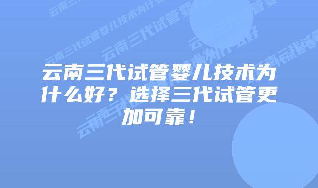 云南三代试管婴儿技术为什么好？选择三代试管更加可靠！