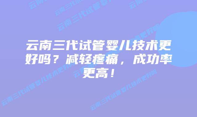 云南三代试管婴儿技术更好吗？减轻疼痛，成功率更高！
