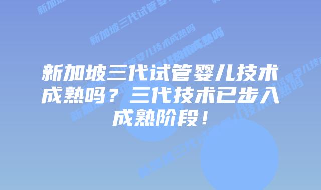 新加坡三代试管婴儿技术成熟吗？三代技术已步入成熟阶段！