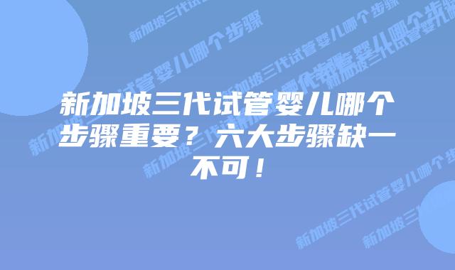新加坡三代试管婴儿哪个步骤重要？六大步骤缺一不可！