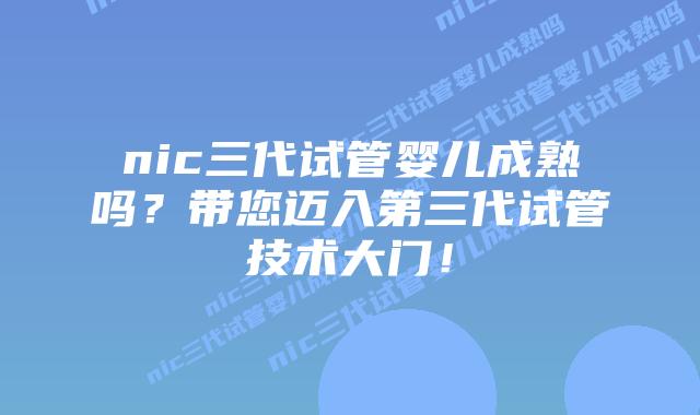 nic三代试管婴儿成熟吗？带您迈入第三代试管技术大门！