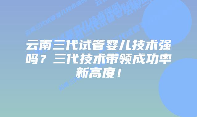云南三代试管婴儿技术强吗？三代技术带领成功率新高度！