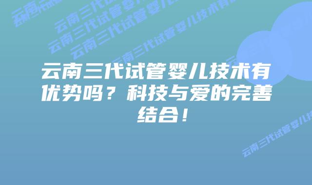 云南三代试管婴儿技术有优势吗？科技与爱的完善 结合！