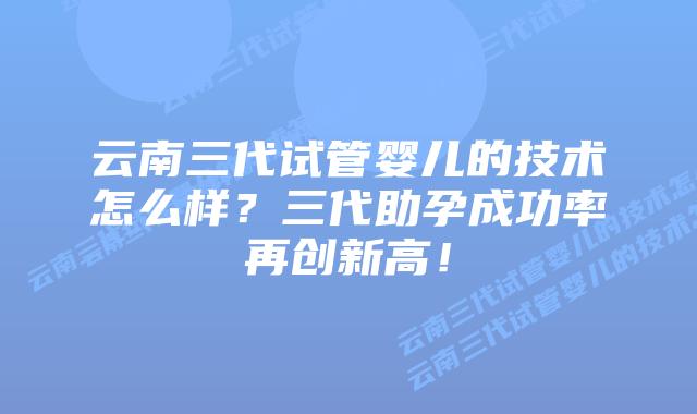云南三代试管婴儿的技术怎么样？三代助孕成功率再创新高！