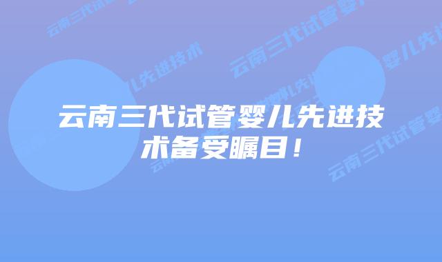 云南三代试管婴儿先进技术备受瞩目！