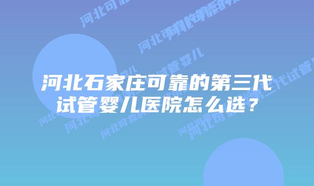 河北石家庄可靠的第三代试管婴儿医院怎么选？