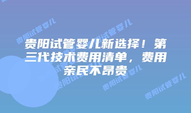 贵阳试管婴儿新选择！第三代技术费用清单，费用亲民不昂贵