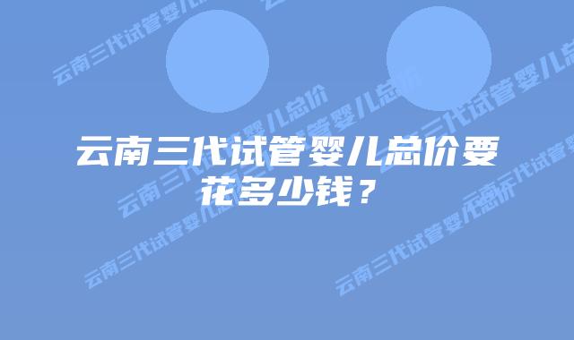 云南三代试管婴儿总价要花多少钱?插图 云南三代试管婴儿总价要花多少钱?