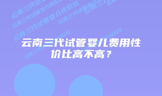 云南三代试管婴儿费用性价比高不高?插图 云南三代试管婴儿费用性价比高不高?