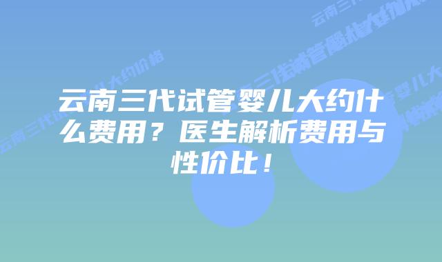 云南三代试管婴儿大约什么费用？医生解析费用与性价比！