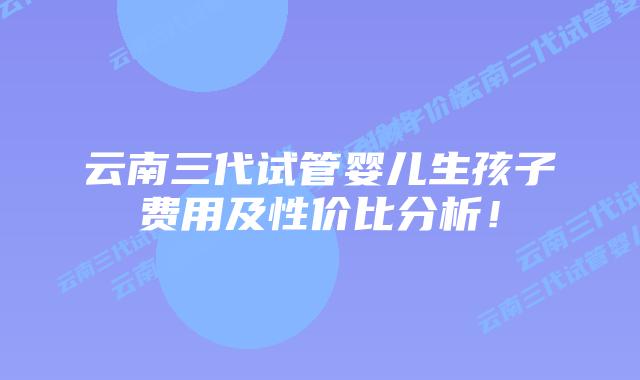 云南三代试管婴儿生孩子费用及性价比分析！