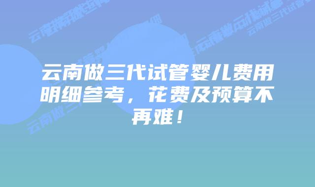 云南做三代试管婴儿费用明细参考,花费及预算不再难!插图 云南做三代试管婴儿费用明细参考,花费及预算不再难!