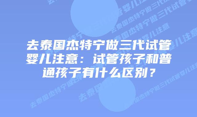 去泰国杰特宁做三代试管婴儿注意:试管孩子和普通孩子有什么区别?插图 去泰国杰特宁做三代试管婴儿注意:试管孩子和普通孩子有什么区别?