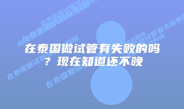 在泰国做试管有失败的吗?现在知道还不晚插图 在泰国做试管有失败的吗?现在知道还不晚