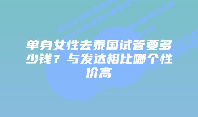 单身女性去泰国试管要多少钱？与发达相比哪个性价高
