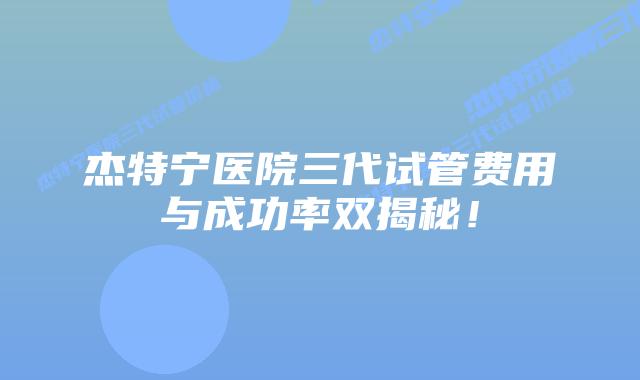 杰特宁医院三代试管费用与成功率双揭秘！