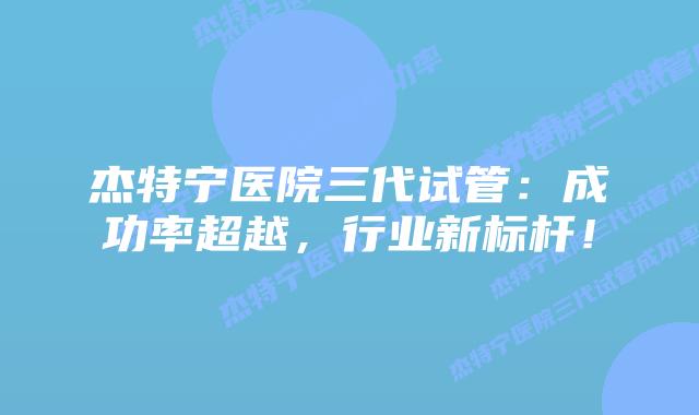 杰特宁医院三代试管：成功率超越，行业新标杆！