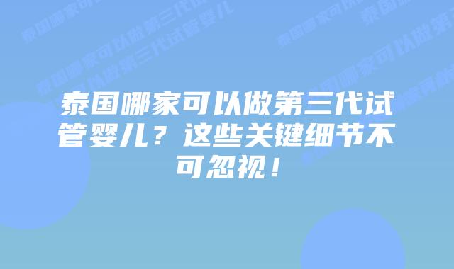 泰国哪家可以做第三代试管婴儿？这些关键细节不可忽视！
