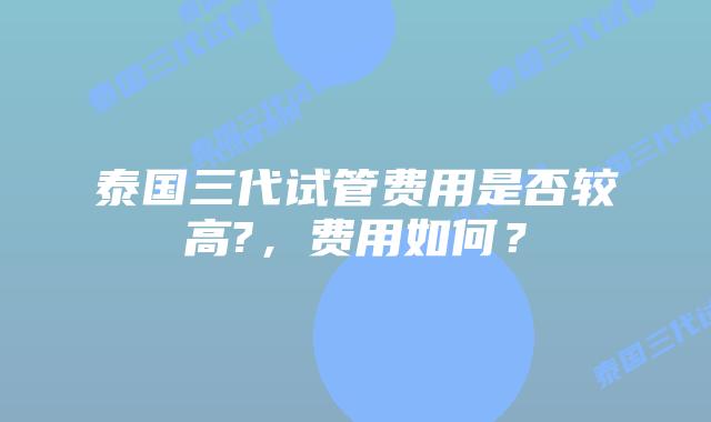 泰国三代试管费用是否较高?,费用如何?插图 泰国三代试管费用是否较高?,费用如何?