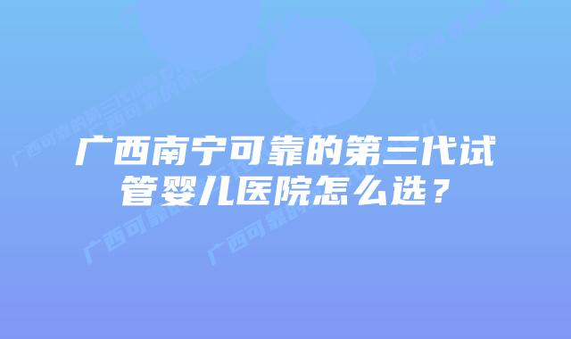 广西南宁可靠的第三代试管婴儿医院怎么选?插图 广西南宁可靠的第三代试管婴儿医院怎么选?