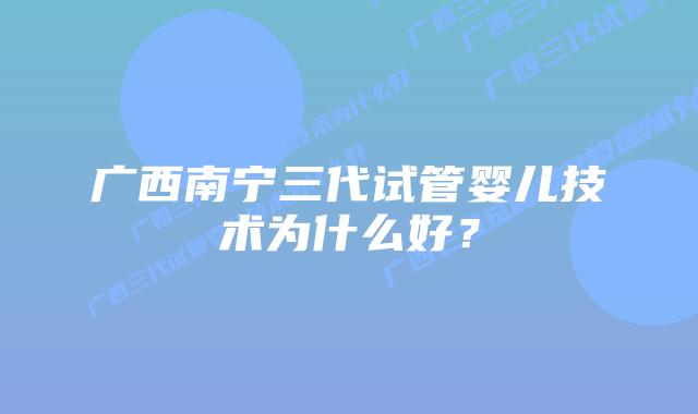 广西南宁三代试管婴儿技术为什么好?插图 广西南宁三代试管婴儿技术为什么好?
