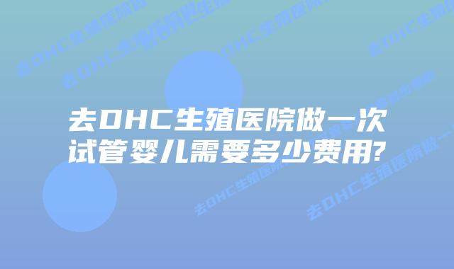 去DHC生殖医院做一次试管婴儿需要多少费用?插图 去DHC生殖医院做一次试管婴儿需要多少费用?