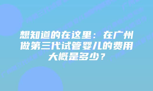 想知道的在这里:在广州做第三代试管婴儿的费用大概是多少?插图 想知道的在这里:在广州做第三代试管婴儿的费用大概是多少?