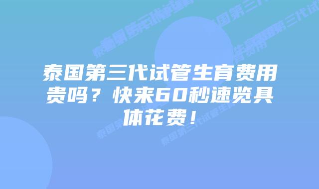 泰国第三代试管生育费用贵吗？快来60秒速览具体花费！