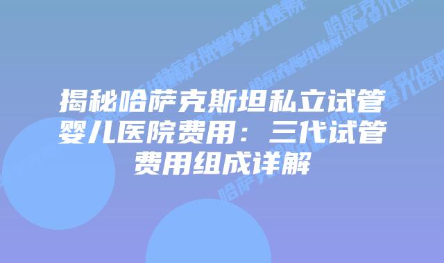 揭秘哈萨克斯坦私立试管婴儿医院费用：三代试管费用组成详解